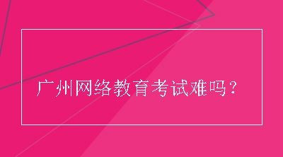 广州网络教育考试难吗？