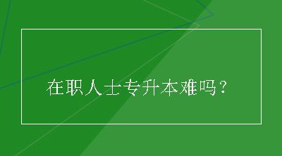 在职人士专升本难吗？