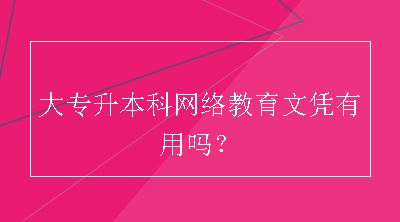 大专升本科网络教育文凭有用吗？