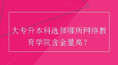 大专升本科选择哪所网络教育学院含金量高？