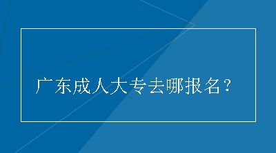 广东成人大专去哪报名？