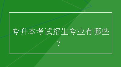 专升本考试招生专业有哪些？