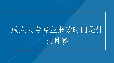 成人大专专业报读时间是什么时候