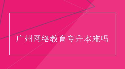 广州网络教育专升本难吗