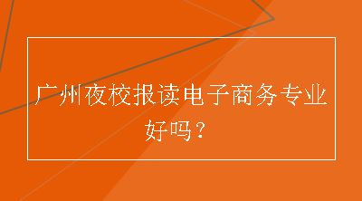 广州夜校报读电子商务专业好吗？