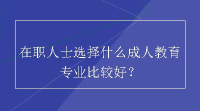 在职人士选择什么成人教育专业比较好？