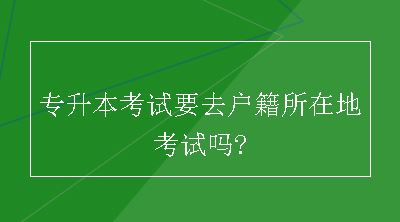 专升本考试要去户籍所在地考试吗?