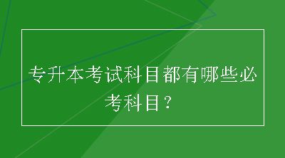 专升本考试科目都有哪些必考科目？