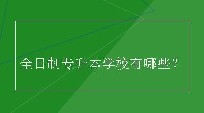 全日制专升本学校有哪些？