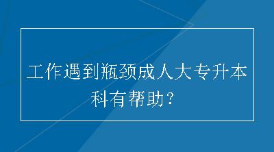 工作遇到瓶颈成人大专升本科有帮助？