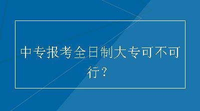 中专报考全日制大专可不可行？