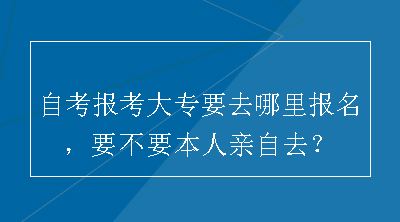 自考报考大专要去哪里报名，要不要本人亲自去？