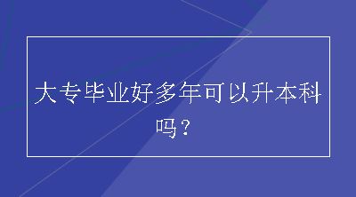 大专毕业好多年可以升本科吗？