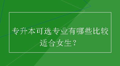 专升本可选专业有哪些比较适合女生？