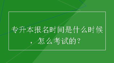 专升本报名时间是什么时候，怎么考试的？