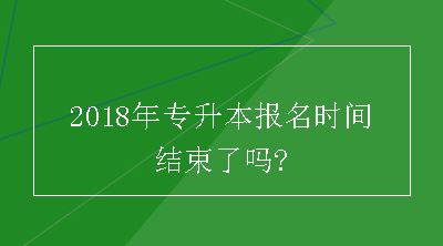 2018年专升本报名时间结束了吗?