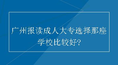 广州报读成人大专选择那座学校比较好?