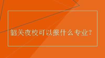 韶关夜校可以报什么专业？