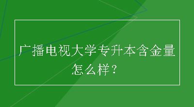 广播电视大学专升本含金量怎么样？