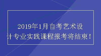 2019年1月自考艺术设计专业实践课程报考将结束！