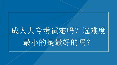 成人大专考试难吗？选难度最小的是最好的吗？