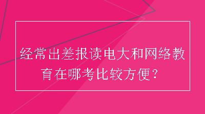 经常出差报读电大和网络教育在哪考比较方便？