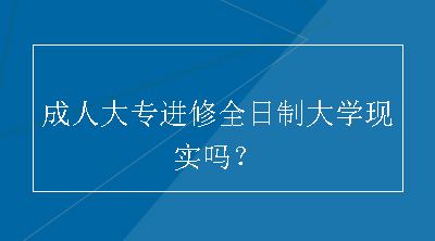 成人大专进修全日制大学现实吗？