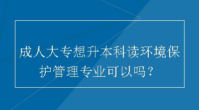 成人大专想升本科读环境保护管理专业可以吗？