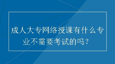 成人大专网络授课有什么专业不需要考试的吗？