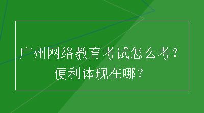 广州网络教育考试怎么考？便利体现在哪？