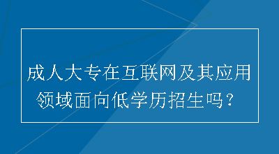 成人大专在互联网及其应用领域面向低学历招生吗？