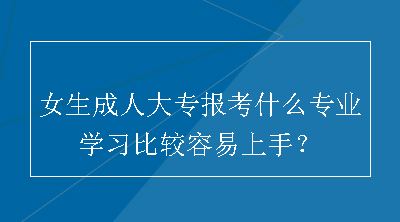 女生成人大专报考什么专业学习比较容易上手？