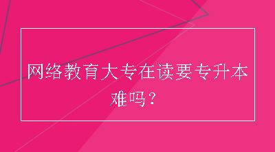 网络教育大专在读要专升本难吗？