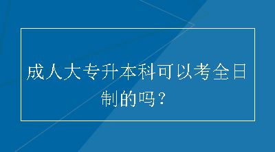 成人大专升本科可以考全日制的吗？