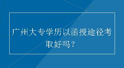 广州大专学历以函授途径考取好吗？