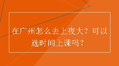 在广州怎么去上夜大？可以选时间上课吗？