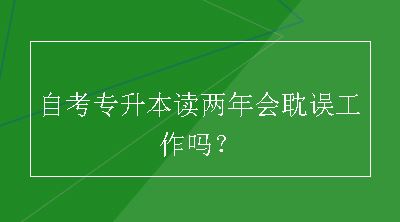 自考专升本读两年会耽误工作吗？