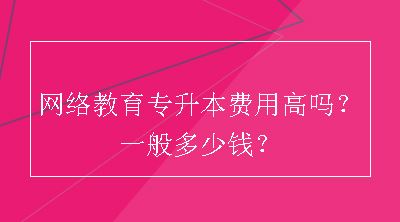 网络教育专升本费用高吗？一般多少钱？