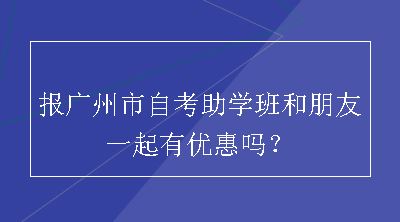 报广州市自考助学班和朋友一起有优惠吗？