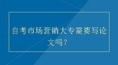 自考市场营销大专需要写论文吗？