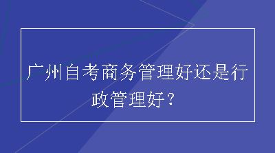 广州自考商务管理好还是行政管理好？