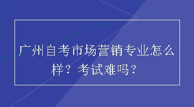 广州自考市场营销专业怎么样？考试难吗？