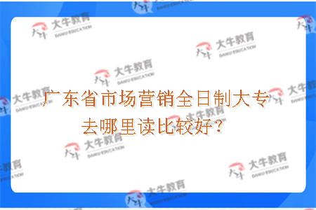 广东省市场营销全日制大专去哪里读比较好？