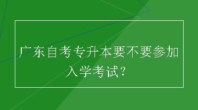 广东自考专升本要不要参加入学考试？