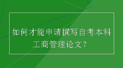 如何才能申请撰写自考本科工商管理论文？