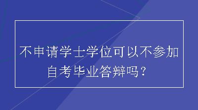 不申请学士学位可以不参加自考毕业答辩吗？