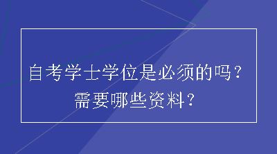 自考学士学位是必须的吗？需要哪些资料？