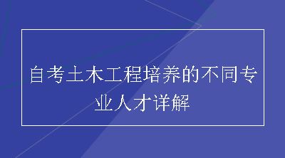 自考土木工程培养的不同专业人才详解