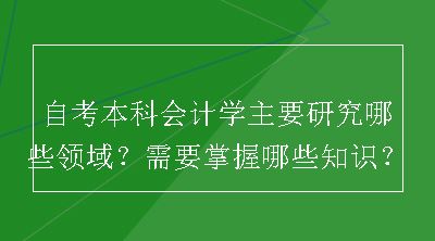 自考本科会计学主要研究哪些领域？需要掌握哪些知识？