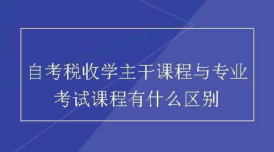 自考税收学主干课程与专业考试课程有什么区别